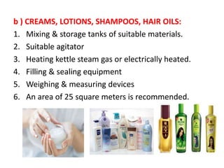 b ) CREAMS, LOTIONS, SHAMPOOS, HAIR OILS:
1. Mixing & storage tanks of suitable materials.
2. Suitable agitator
3. Heating kettle steam gas or electrically heated.
4. Filling & sealing equipment
5. Weighing & measuring devices
6. An area of 25 square meters is recommended.
 