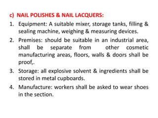 c) NAIL POLISHES & NAIL LACQUERS:
1. Equipment: A suitable mixer, storage tanks, filling &
sealing machine, weighing & measuring devices.
2. Premises: should be suitable in an industrial area,
shall be separate from other cosmetic
manufacturing areas, floors, walls & doors shall be
proof,.
3. Storage: all explosive solvent & ingredients shall be
stored in metal cupboards.
4. Manufacture: workers shall be asked to wear shoes
in the section.
 