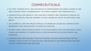 COSMECEUTICALS
 THE TERM “COSMECEUTICAL” WAS INTRODUCED BY DERMATOLOGIST DR ALBERT KLIGMAN IN 1984
AND IS DERIVED FROM A COMBINATION OF THE WORDS COSMETIC AND PHARMACEUTICAL.
 COSMECEUTICALS ARE PRODUCTS THAT HAVE BOTH COSMETIC AND THERAPEUTIC (MEDICAL OR
DRUG- LIKE) EFFECTS, AND ARE INTENDED TO HAVE A BENEFICIAL EFFECT ON SKIN HEALTH AND
BEAUTY.
 LIKE COSMETICS, THEY ARE APPLIED TOPICALLY AS CREAMS OR LOTIONS BUT CONTAIN ACTIVE
INGREDIENTS THAT HAVE AN EFFECT ON SKIN CELL FUNCTION.
 IN SOME CASES, THEIR ACTION IS LIMITED TO THE SKIN SURFACE (SUCH AS EXFOLIANTS), WHILE
OTHERS CAN PENETRATE TO DEEPER LEVELS, EITHER ENHANCING OR LIMITING NORMAL SKIN
FUNCTIONS.
 COSMECEUTICALS ARE AVAILABLE “OVER-THE-COUNTER” (WITHOUT PRESCRIPTION) AND ARE
GENERALLY USED AS PART OF A REGULAR SKIN CARE REGIME TO HELP IMPROVE SKIN TONE AND
TEXTURE, PIGMENTATION AND FINE LINES.
 