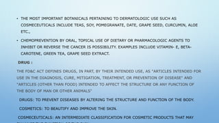 • THE MOST IMPORTANT BOTANICALS PERTAINING TO DERMATOLOGIC USE SUCH AS
COSMECEUTICALS INCLUDE TEAS, SOY, POMEGRANATE, DATE, GRAPE SEED, CURCUMIN, ALOE
ETC.,
• CHEMOPREVENTION BY ORAL, TOPICAL USE OF DIETARY OR PHARMACOLOGIC AGENTS TO
INHIBIT OR REVERSE THE CANCER IS POSSIBILITY. EXAMPLES INCLUDE VITAMIN- E, BETA-
CAROTENE, GREEN TEA, GRAPE SEED EXTRACT.
DRUG :
THE FD&C ACT DEFINES DRUGS, IN PART, BY THEIR INTENDED USE, AS "ARTICLES INTENDED FOR
USE IN THE DIAGNOSIS, CURE, MITIGATION, TREATMENT, OR PREVENTION OF DISEASE" AND
"ARTICLES (OTHER THAN FOOD) INTENDED TO AFFECT THE STRUCTURE OR ANY FUNCTION OF
THE BODY OF MAN OR OTHER ANIMALS"
DRUGS: TO PREVENT DISEASES BY ALTERING THE STRUCTURE AND FUNCTION OF THE BODY.
COSMETICS: TO BEAUTIFY AND IMPROVE THE SKIN.
COSMECEUTICALS: AN INTERMEDIATE CLASSIFICATION FOR COSMETIC PRODUCTS THAT MAY
 