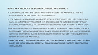 HOW CAN A PRODUCT BE BOTH A COSMETIC AND A DRUG?
 SOME PRODUCTS MEET THE DEFINITIONS OF BOTH COSMETICS AND DRUGS. THIS MAY
HAPPEN WHEN A PRODUCT HAS TWO INTENDED USES.
 FOR EXAMPLE, A SHAMPOO IS A COSMETIC BECAUSE ITS INTENDED USE IS TO CLEANSE THE
HAIR. AN ANTIDANDRUFF TREATMENT IS A DRUG BECAUSE ITS INTENDED USE IS TO TREAT
DANDRUFF. CONSEQUENTLY, AN ANTIDANDRUFF SHAMPOO IS BOTH A COSMETIC AND A DRUG.
 AMONG OTHER COSMETIC/DRUG COMBINATIONS ARE TOOTHPASTES THAT CONTAIN FLUORIDE,
DEODORANTS THAT ARE ALSO ANTIPERSPIRANTS, AND MOISTURIZERS AND MAKEUP MARKETED
WITH SUN- PROTECTION CLAIMS. SUCH PRODUCTS MUST COMPLY WITH THE REQUIREMENTS
FOR BOTH COSMETICS AND DRUGS.
 SOME IMPORTANT DIFFERENCES BETWEEN THE LAWS AND REGULATIONS FOR COSMETICS AND
DRUGS ARE IN THE AREAS OF APPROVAL, GOOD MANUFACTURING PRACTICE, REGISTRATION,
AND LABELING.
 