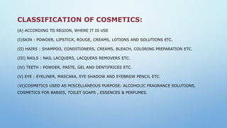 CLASSIFICATION OF COSMETICS:
(A) ACCORDING TO REGION, WHERE IT IS USE
(I)SKIN : POWDER, LIPSTICK, ROUGE, CREAMS, LOTIONS AND SOLUTIONS ETC.
(II) HAIRS : SHAMPOO, CONDITIONERS, CREAMS, BLEACH, COLORING PREPARATION ETC.
(III) NAILS : NAIL LACQUERS, LACQUERS REMOVERS ETC.
(IV) TEETH : POWDER, PASTE, GEL AND DENTIFRICES ETC.
(V) EYE : EYELINER, MASCARA, EYE SHADOW AND EYEBROW PENCIL ETC.
(VI)COSMETICS USED AS MISCELLANEOUS PURPOSE: ALCOHOLIC FRAGRANCE SOLUTIONS,
COSMETICS FOR BABIES, TOILET SOAPS , ESSENCES & PERFUMES.
 