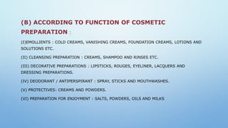 (B) ACCORDING TO FUNCTION OF COSMETIC
PREPARATION :
(I)EMOLLIENTS : COLD CREAMS, VANISHING CREAMS, FOUNDATION CREAMS, LOTIONS AND
SOLUTIONS ETC.
(II) CLEANSING PREPARATION : CREAMS, SHAMPOO AND RINSES ETC.
(III) DECORATIVE PREPARATIONS : LIPSTICKS, ROUGES, EYELINER, LACQUERS AND
DRESSING PREPARATIONS.
(IV) DEODORANT / ANTIPERSPIRANT : SPRAY, STICKS AND MOUTHWASHES.
(V) PROTECTIVES: CREAMS AND POWDERS.
(VI) PREPARATION FOR ENJOYMENT : SALTS, POWDERS, OILS AND MILKS
 