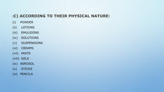 (C) ACCORDING TO THEIR PHYSICAL NATURE:
(i) POWDER
(ii) LOTIONS
(iii) EMULSIONS
(iv) SOLUTIONS
(v) SUSPENSIONS
(vi) CREAMS
(vii) PASTE
(viii) GELS
(ix) AEROSOL
(x) STICKS
(xi) PENCILS
 