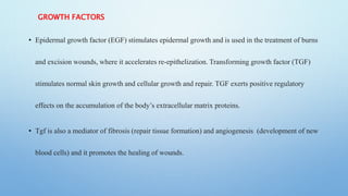 GROWTH FACTORS
• Epidermal growth factor (EGF) stimulates epidermal growth and is used in the treatment of burns
and excision wounds, where it accelerates re-epithelization. Transforming growth factor (TGF)
stimulates normal skin growth and cellular growth and repair. TGF exerts positive regulatory
effects on the accumulation of the body’s extracellular matrix proteins.
• Tgf is also a mediator of fibrosis (repair tissue formation) and angiogenesis (development of new
blood cells) and it promotes the healing of wounds.
 