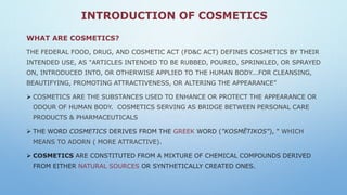 INTRODUCTION OF COSMETICS
WHAT ARE COSMETICS?
THE FEDERAL FOOD, DRUG, AND COSMETIC ACT (FD&C ACT) DEFINES COSMETICS BY THEIR
INTENDED USE, AS "ARTICLES INTENDED TO BE RUBBED, POURED, SPRINKLED, OR SPRAYED
ON, INTRODUCED INTO, OR OTHERWISE APPLIED TO THE HUMAN BODY...FOR CLEANSING,
BEAUTIFYING, PROMOTING ATTRACTIVENESS, OR ALTERING THE APPEARANCE”
 COSMETICS ARE THE SUBSTANCES USED TO ENHANCE OR PROTECT THE APPEARANCE OR
ODOUR OF HUMAN BODY. COSMETICS SERVING AS BRIDGE BETWEEN PERSONAL CARE
PRODUCTS & PHARMACEUTICALS
 THE WORD COSMETICS DERIVES FROM THE GREEK WORD ("KOSMĒTIKOS"), " WHICH
MEANS TO ADORN ( MORE ATTRACTIVE).
 COSMETICS ARE CONSTITUTED FROM A MIXTURE OF CHEMICAL COMPOUNDS DERIVED
FROM EITHER NATURAL SOURCES OR SYNTHETICALLY CREATED ONES.
 
