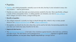 • Peptides
• Peptides, also called polypeptides, naturally occur in the skin, but they’re also included in many skin
care products — and for good reason.
• Peptides are amino acids that make up certain proteins needed by the skin. More specifically, collagen
is made of three polypeptide chains, so adding peptides can stimulate your skin to make collagen.
More collagen can lead to firmer, younger-looking skin.
• Benefits of peptides
• The collagen molecule is actually too large to absorb through skin, which is why so many people
choose to eat collagen-rich bone broth or take collagen supplements.
• But peptides can absorb into the skin where they can be used by the body. Incorporating peptides into
your skin care routine has many benefits for the skin.
• Improved skin barrier
• The skin barriertrusted source is the body’s line of defense against bacteria, ultraviolet rays, pollution,
and other toxins. The skin barrier can be damaged from over-exfoliation, exposure to cigarette smoke
and other pollution, or even poor sleep. Peptides help build up a stronger barrier.
 