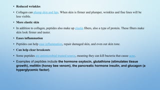 • Reduced wrinkles
• Collagen can plump skin and lips. When skin is firmer and plumper, wrinkles and fine lines will be
less visible.
• More elastic skin
• In addition to collagen, peptides also make up elastin fibers, also a type of protein. These fibers make
skin look firmer and tauter.
• Eases inflammation
• Peptides can help ease inflammation, repair damaged skin, and even out skin tone.
• Can help clear breakouts
• Some peptides are antimicrobial trusted source, meaning they can kill bacteria that cause acne.
• Examples of peptides include the hormone oxytocin, glutathione (stimulates tissue
growth), melittin (honey bee venom), the pancreatic hormone insulin, and glucagon (a
hyperglycemic factor).
 