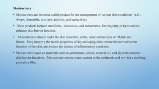 Moisturizers
• Moisturizers are the most useful product for the management of various skin conditions (e.G.,
Atopic dermatitis, psoriasis, pruritus, and aging skin).
• These products include emollients, occlusives, and humectants. The majority of moisturizers
enhance skin barrier function.
• Moisturizers claim to make the skin smoother, softer, more radiant, less wrinkled, and
firmer. They improve the tactile properties of dry and aging skin, restore the normal barrier
function of the skin, and reduce the release of inflammatory cytokines.
• Moisturizers based on materials such as petrolatum, silicon, mineral oil, and glycerin enhance
skin barrier functions. Moisturizers restore water content to the epidermis and provide a soothing
protective film.
 
