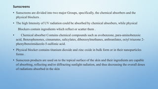 Sunscreens
• Sunscreens are divided into two major Groups, specifically, the chemical absorbers and the
physical blockers .
• The high Intensity of UV radiation could be absorbed by chemical absorbers, while physical
Blockers contain ingredients which reflect or scatter them .
• Chemical absorber Contains chemical compounds such as avobenzone, para-aminobenzoic
acid, Benzophenones, cinnamates, salicylates, dibenzoylmethanes, anthranilates, octyl triazone 2-
phenylbenzimidazole-5-sulfonic acid.
• Physical blocker contains titanium dioxide and zinc oxide in bulk form or in their nanoparticles
forms .
• Sunscreen products are used on to the topical surface of the skin and their ingredients are capable
of absorbing, reflecting and/or diffracting sunlight radiation, and thus decreasing the overall doses
of radiations absorbed in the skin
 