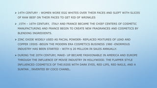  14TH CENTURY : WOMEN WORE EGG WHITES OVER THEIR FACES AND SLEPT WITH SLICES
OF RAW BEEF ON THEIR FACES TO GET RID OF WRINKLES
 15TH – 16TH CENTURY, ITALY AND FRANCE BECAME THE CHIEF CENTERS OF COSMETIC
MANUFACTURING AND FRANCE BEGIN TO CREATE NEW FRAGRANCES AND COSMETICS BY
BLENDING INGREDIENTS.
 ZINC OXIDE WIDELY USED AS FACIAL POWDER- REPLACED MIXTURES OF LEAD AND
COPPER 1950S -BEGIN THE MODERN ERA COSMETICS BUSINESS 1980 -ENORMOUS
INDUSTRY HAS BEEN STARTED - WITH $ 20 MILLION IN SALES ANNUALLY.
 DURING THE 20TH CENTURY, MAKE- UP BECAME FASHIONABLE IN AMERICA AND EUROPE
THROUGH THE INFLUENCE OF MOVIE INDUSTRY IN HOLLYWOOD. THE FLAPPER STYLE
INFLUENCED COSMETICS OF THE1920S WITH DARK EYES, RED LIPS, RED NAILS, AND A
SUNTAN , INVENTED BY COCO CHANEL.
 