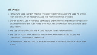 IN INDIA:
 HENNA WAS USED IN INDIA AROUND 4TH AND 5TH CENTURIES AND WAS USED AS EITHER
HAIR DYE OR PAINT ON PEOPLE’S HANDS AND FEET FOR HINDU’S WEDDING
 WOMEN IN INDIA USE A TURMERIC GERMICIDAL CREAM AND THE TREATMENT COMPOSED OF
GRAM FLOUR OR WHEAT HUSK MIXED WITH MILK. THE WHEAT HUSK WOULD REMOVE DEAD
CELL TISSUE.
 THE USE OF KOHL OR KAJAL HAS A LONG HISTORY IN THE HINDU CULTURE
 THE USE OF TRADITIONAL PREPARATIONS OF KOHL ON CHILDREN AND ADULTS WAS
CONSIDERED TO HAVE HEALTH BENEFITS
 ON FESTIVE OCCASIONS, SPECIAL BATHING COSMETICS ARE WIDELY USED IN INDIA, EVEN
TODAY.
 