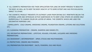  ALL COSMETIC PREPARATION HAS THEIR APPLICATION FOR LONG OR SHORT PERIODS TO BEAUTIFY
THE BODY AS WELL AS TO KEEP THE BODY HEALTHY UP TO SOME EXTENT AND HAS PSYCHOLOGICAL
IMPACT TO OTHER.
 THE COSMETIC PRODUCT PREVENTS ITS OUTMOST LAYER FROM DRYING OUT, PENETRATE BELOW THE
EXTERNAL LAYER AND INTRODUCE ACTIVE SUBSTANCES IN TO DEEP LYING STRATA OR ADHERE ONLY
SUPERFICIALLY TO CHANGE COLOR OR LUSTER OF AREAS. THE COSMETIC WHICH ARE USED FOR
DECORATIVE PURPOSES LIKE…
(I)EMOLLIENTS : COLD CREAMS, VANISHING CREAMS, FOUNDATION CREAMS, LOTIONS AND SOLUTIONS
ETC.
(II) CLEANSING PREPARATION : CREAMS, SHAMPOO AND RINSES ETC.
(III) DECORATIVE PREPARATIONS : LIPSTICKS, ROUGES, EYELINER, LACQUERS AND DRESSING
PREPARATIONS.
(IV) DEODORANT / ANTIPERSPIRANT : SPRAY, STICKS AND MOUTHWASHES.
(V) PROTECTIVES: CREAMS AND POWDERS.
(VI) PREPARATION FOR ENJOYMENT : SALTS, POWDERS, OILS AND MILKS
 
