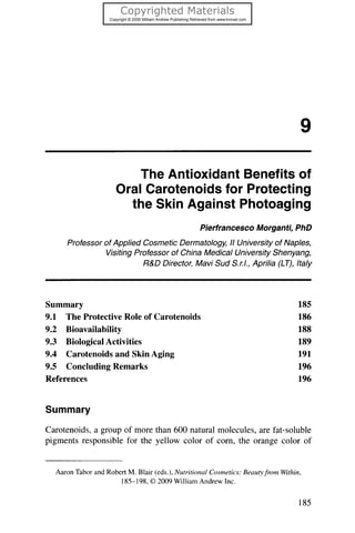 9

                         The Antioxidant Benefits of
                     Oral Carotenoids for Protecting
                       the Skin Against Photoaging
                                                Pierfrancesco Morganti, PhD
     Professor of Applied Cosmetic Dermatology, /I University of Naples,
               Visiting Professor of China Medical University Shenyang,
                          R&D Director, Mavi Sud S.r.I., Aprilia (LT), Italy




Summary                                                                        185
9.1 The Protective Role of Carotenoids                                         186
9.2 Bioavailability                                                            188
9.3 Biological Activities                                                      189
9.4 Carotenoidsand Skin Aging                                                  191
9.5 Concluding Remarks                                                         196
References                                                                     196


Summary

Carotenoids, group of morethan 600 naturalmolecules,arefat-soluble
           a
pigmentsresponsiblefor the yellow color of com, the orangecolor of


  Aaron Tabor and RobertM. Blair (eds.), Nutritional Cosmetics:Beautyfrom Within,
                     185-198,© 2009 William Andrew Inc.


                                                                                185
 