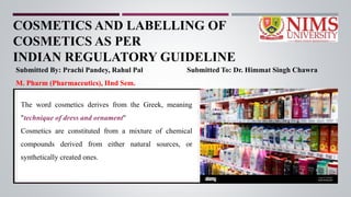 COSMETICS AND LABELLING OF
COSMETICS AS PER
INDIAN REGULATORY GUIDELINE
Submitted By: Prachi Pandey, Rahul Pal Submitted To: Dr. Himmat Singh Chawra
M. Pharm (Pharmaceutics), IInd Sem.
The word cosmetics derives from the Greek, meaning
"technique of dress and ornament"
Cosmetics are constituted from a mixture of chemical
compounds derived from either natural sources, or
synthetically created ones.
 