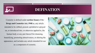 DEFINATION
Cosmetic is defined under section 3(aaa) of the
Drugs and Cosmetics Act, 1940 as, any article
intended to be rubbed, poured, sprinkled or sprayed
on, or introduced into, or otherwise applied to, the
human body or any part thereof for cleansing,
beautifying, promoting attractiveness, or altering the
appearance, and includes any article intended for use
as a component of cosmetic.
 