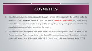 1. Import of cosmetics into India is regulated through a system of registration by the CDSCO under the
provisions of the Drugs and Cosmetics Act, 1940 and the Cosmetics Rules, 2020. Any article falling
within the definition of cosmetic is required to be registered along with pack size, variants and
manufacturing premises before import into the country.
2. No cosmetic shall be imported into India unless the product is registered under the rules by the
Central Licensing Authority appointed by the Central Government under rule 3(f) or by any person to
whom such powers may be delegated under rule 5. [As per rule 12(1) of the Cosmetic Rules, 2020]
COSMETICS
 