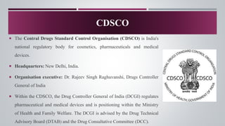  The Central Drugs Standard Control Organisation (CDSCO) is India's
national regulatory body for cosmetics, pharmaceuticals and medical
devices.
 Headquarters: New Delhi, India.
 Organisation executive: Dr. Rajeev Singh Raghuvanshi, Drugs Controller
General of India
 Within the CDSCO, the Drug Controller General of India (DCGI) regulates
pharmaceutical and medical devices and is positioning within the Ministry
of Health and Family Welfare. The DCGI is advised by the Drug Technical
Advisory Board (DTAB) and the Drug Consultative Committee (DCC).
CDSCO
 