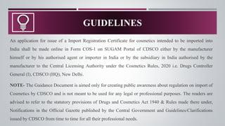 An application for issue of a Import Registration Certificate for cosmetics intended to be imported into
India shall be made online in Form COS-1 on SUGAM Portal of CDSCO either by the manufacturer
himself or by his authorised agent or importer in India or by the subsidiary in India authorised by the
manufacturer to the Central Licensing Authority under the Cosmetics Rules, 2020 i.e. Drugs Controller
General (I), CDSCO (HQ), New Delhi.
NOTE- The Guidance Document is aimed only for creating public awareness about regulation on import of
Cosmetics by CDSCO and is not meant to be used for any legal or professional purposes. The readers are
advised to refer to the statutory provisions of Drugs and Cosmetics Act 1940 & Rules made there under,
Notifications in the Official Gazette published by the Central Government and Guidelines/Clarifications
issued by CDSCO from time to time for all their professional needs.
GUIDELINES
 