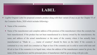 LABEL
 Legible Original Label for proposed cosmetic product along with their variant (if any) as per the Chapter VI of
the Cosmetics Rules, 2020 which includes following:-
 Name of the cosmetics,
 Name of the manufacturer and complete address of the premises of the manufacturer where the cosmetic has
been manufactured. If the product has not been manufactured in a factory owned by the manufacturer, the
name and address of the actual manufacturer or the name of the country where it has actually been
manufactured as “Made in ........ (name of country)" should be there on the label. If the cosmetic is
contained in a very small size container as 30gm or less if the cosmetics are in solid or semi-solid state and
60 ml or less if the cosmetics is in liquid state, where the address of the manufacturer cannot be given, the
name of the manufacturer and his principal place of manufacture shall be given along with pin code.
 