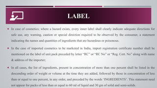  In case of cosmetics; where a hazard exists, every inner label shall clearly indicate adequate directions for
safe use, any warning, caution or special direction required to be observed by the consumer, a statement
indicating the names and quantities of ingredients that are hazardous or poisonous.
 In the case of imported cosmetics to be marketed in India, import registration certificate number shall be
mentioned on the label of unit pack preceded by letter “RC” or “RC No” or “Reg. Cert. No” along with name
& address of the importer;
 In all cases, the list of ingredients, present in concentration of more than one percent shall be listed in the
descending order of weight or volume at the time they are added, followed by those in concentration of less
than or equal to one percent, in any order, and preceded by the words ‘INGREDIENTS’. This statement need
not appear for packs of less than or equal to 60 ml of liquid and 30 gm of solid and semi-solids.
LABEL
 