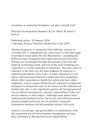 Cosmetics as endocrine disruptors: are they a health risk?
Polyxeni Nicolopoulou-Stamati1 & Luc Hens2 & Annie J.
Sasco3
Published online: 29 January 2016
# Springer Science+Business Media New York 2016
Abstract Exposure to chemicals from different sources in
everyday life is widespread; one such source is the wide range
of products listed under the title Bcosmetics^, including the
different types of popular and widely-advertised sunscreens.
Women are encouraged through advertising to buy into the
myth of everlasting youth, and one of the most alarming con-
sequences is in utero exposure to chemicals. The main route of
exposure is the skin, but the main endpoint of exposure is
endocrine disruption. This is due to many substances in cos-
metics and sunscreens that have endocrine active properties
which affect reproductive health but which also have other
endpoints, such as cancer. Reducing the exposure to endocrine
disruptors is framed not only in the context of the reduction of
health risks, but is also significant against the background and
rise of ethical consumerism, and the responsibility of the cos-
metics industry in this respect. Although some plants show
endocrine-disrupting activity, the use of well-selected natural
products might reduce the use of synthetic chemicals.
Instruments dealing with this problem include life-cycle
analysis, eco-design, and green labels; in combination with
the committed use of environmental management systems,
they contribute to Bcorporate social responsibility .̂
 