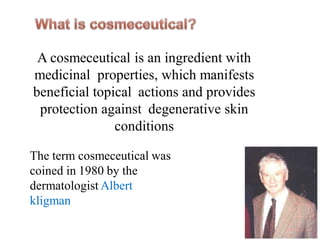 A cosmeceutical is an ingredient with
medicinal properties, which manifests
beneficial topical actions and provides
protection against degenerative skin
conditions
The term cosmeceutical was
coined in 1980 by the
dermatologist Albert
kligman
 