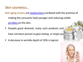 Skin cosmetics…
Anti-aging creams are moisturisers marketed with the promise of
making the consumer look younger and reducing visible
wrinkles on the skin.
 Despite great demand, many such products and treatments
have not been proven to give lasting or major positive effects.
 A decrease in wrinkle depth of 10% is typical.
 