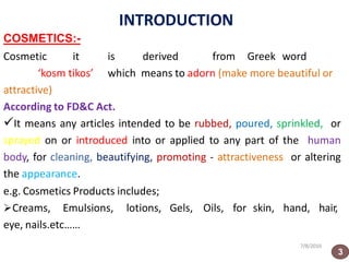INTRODUCTION
7/8/2016
COSMETICS:-
Cosmetic it is derived from Greek word
‘kosm tikos’ which means to adorn (make more beautiful or
attractive)
According to FD&C Act.
It means any articles intended to be rubbed, poured, sprinkled, or
sprayed on or introduced into or applied to any part of the human
body, for cleaning, beautifying, promoting - attractiveness or altering
the appearance.
e.g. Cosmetics Products includes;
Creams, Emulsions, lotions, Gels, Oils, for skin, hand, hair,
eye, nails.etc……
3
 