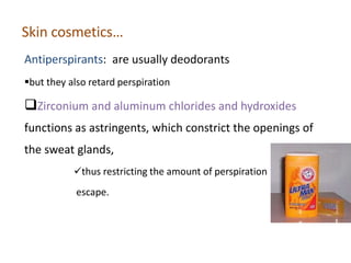Skin cosmetics…
Antiperspirants: are usually deodorants
but they also retard perspiration
Zirconium and aluminum chlorides and hydroxides
functions as astringents, which constrict the openings of
the sweat glands,
thus restricting the amount of perspiration that can
escape.
 