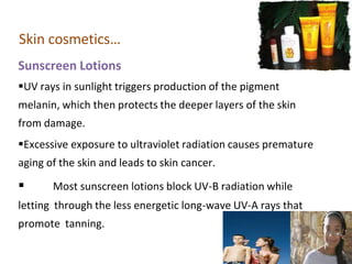Skin cosmetics…
Sunscreen Lotions
UV rays in sunlight triggers production of the pigment
melanin, which then protects the deeper layers of the skin
from damage.
Excessive exposure to ultraviolet radiation causes premature
aging of the skin and leads to skin cancer.
 Most sunscreen lotions block UV-B radiation while
letting through the less energetic long-wave UV-A rays that
promote tanning.
 