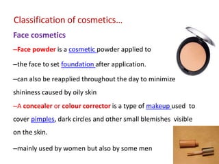 Classification of cosmetics…
Face cosmetics
–Face powder is a cosmetic powder applied to
–the face to set foundation after application.
–can also be reapplied throughout the day to minimize
shininess caused by oily skin
–A concealer or colour corrector is a type of makeup used to
cover pimples, dark circles and other small blemishes visible
on the skin.
–mainly used by women but also by some men
 