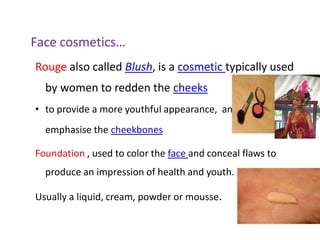 Face cosmetics…
Rouge also called Blush, is a cosmetic typically used
by women to redden the cheeks
• to provide a more youthful appearance, and to
emphasise the cheekbones
Foundation , used to color the face and conceal flaws to
produce an impression of health and youth.
Usually a liquid, cream, powder or mousse.
 