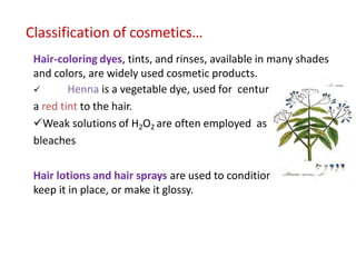 Classification of cosmetics…
Hair-coloring dyes, tints, and rinses, available in many shades
and colors, are widely used cosmetic products.
 Henna is a vegetable dye, used for centuries to impart
a red tint to the hair.
Weak solutions of H2O2 are often employed as hair
bleaches
Hair lotions and hair sprays are used to condition the hair,
keep it in place, or make it glossy.
 