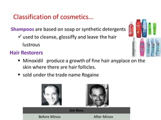 Classification of cosmetics…
Shampoos are based on soap or synthetic detergents
 used to cleanse, glossiffy and leave the hair
lustrous
Hair Restorers
 Minoxidil produce a growth of fine hair anyplace on the
skin where there are hair follicles.
 sold under the trade name Rogaine
Jon Ross
Before Minox After Minox
 