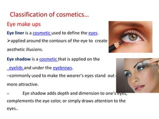 Classification of cosmetics…
Eye make ups
Eye liner is a cosmetic used to define the eyes.
applied around the contours of the eye to create a variety of
aesthetic illusions.
Eye shadow is a cosmetic that is applied on the
eyelids and under the eyebrows.
–commonly used to make the wearer's eyes stand out or look
more attractive.
– Eye shadow adds depth and dimension to one's eyes,
complements the eye color, or simply draws attention to the
eyes..
 