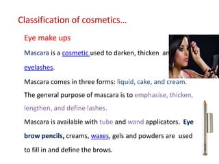 Classification of cosmetics…
Eye make ups
Mascara is a cosmetic used to darken, thicken and define
eyelashes.
Mascara comes in three forms: liquid, cake, and cream.
The general purpose of mascara is to emphasise, thicken,
lengthen, and define lashes.
Mascara is available with tube and wand applicators. Eye
brow pencils, creams, waxes, gels and powders are used
to fill in and define the brows.
 