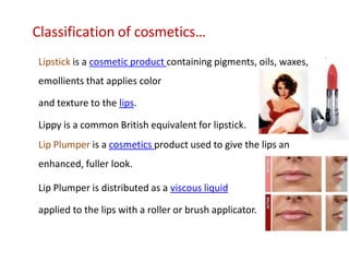 Classification of cosmetics…
Lipstick is a cosmetic product containing pigments, oils, waxes, and
emollients that applies color
and texture to the lips.
Lippy is a common British equivalent for lipstick.
Lip Plumper is a cosmetics product used to give the lips an
enhanced, fuller look.
Lip Plumper is distributed as a viscous liquid
applied to the lips with a roller or brush applicator.
 
