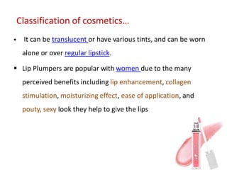 Classification of cosmetics…
 It can be translucent or have various tints, and can be worn
alone or over regular lipstick.
 Lip Plumpers are popular with women due to the many
perceived benefits including lip enhancement, collagen
stimulation, moisturizing effect, ease of application, and
pouty, sexy look they help to give the lips
 