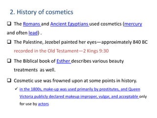 2. History of cosmetics
 The Romans and Ancient Egyptians used cosmetics (mercury
and often lead) .
 The Palestine, Jezebel painted her eyes—approximately 840 BC
recorded in the Old Testament—2 Kings 9:30
 The Biblical book of Esther describes various beauty
treatments as well.
 Cosmetic use was frowned upon at some points in history.
 in the 1800s, make-up was used primarily by prostitutes, and Queen
Victoria publicly declared makeup improper, vulgar, and acceptable only
for use by actors
 