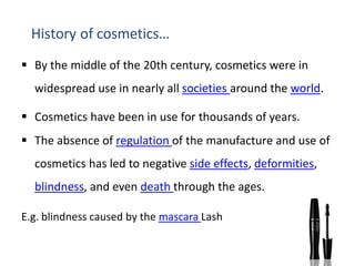 History of cosmetics…
 By the middle of the 20th century, cosmetics were in
widespread use in nearly all societies around the world.
 Cosmetics have been in use for thousands of years.
 The absence of regulation of the manufacture and use of
cosmetics has led to negative side effects, deformities,
blindness, and even death through the ages.
E.g. blindness caused by the mascara Lash
 