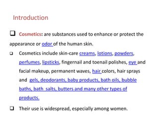 Introduction
 Cosmetics: are substances used to enhance or protect the
appearance or odor of the human skin.
 Cosmetics include skin-care creams, lotions, powders,
perfumes, lipsticks, fingernail and toenail polishes, eye and
facial makeup, permanent waves, hair colors, hair sprays
and gels, deodorants, baby products, bath oils, bubble
baths, bath salts, butters and many other types of
products.
 Their use is widespread, especially among women.
 