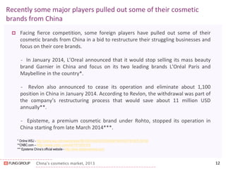 China’s cosmetics market, 2013 
Facing fierce competition, some foreign players have pulled out some of their cosmetic brands from China in a bid to restructure their struggling businesses and focus on their core brands. 
- In January 2014, L’Oreal announced that it would stop selling its mass beauty brand Garnier in China and focus on its two leading brands L'Oréal Paris and Maybelline in the country*. 
- Revlon also announced to cease its operation and eliminate about 1,100 position in China in January 2014. According to Revlon, the withdrawal was part of the company’s restructuring process that would save about 11 million USD annually**. 
- Episteme, a premium cosmetic brand under Rohto, stopped its operation in China starting from late March 2014***. 
12 
Recently some major players pulled out some of their cosmetic brands from China 
* Online WSJ - http://online.wsj.com/news/articles/SB10001424052702303848104579307972875758120 
**CNBC.com – http://www.cnbc.com/id/101303103 
*** Episteme China’s official website - http://www.epistemechina.com/ 
 