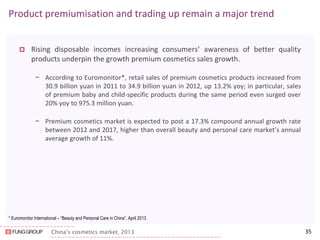 China’s cosmetics market, 2013 
Product premiumisation and trading up remain a major trend 
Rising disposable incomes increasing consumers’ awareness of better quality products underpin the growth premium cosmetics sales growth. 
−According to Euromonitor*, retail sales of premium cosmetics products increased from 30.9 billion yuan in 2011 to 34.9 billion yuan in 2012, up 13.2% yoy; in particular, sales of premium baby and child-specific products during the same period even surged over 20% yoy to 975.3 million yuan. 
−Premium cosmetics market is expected to post a 17.3% compound annual growth rate between 2012 and 2017, higher than overall beauty and personal care market’s annual average growth of 11%. 
* Euromonitor International – “Beauty and Personal Care in China”, April 2013 
35  