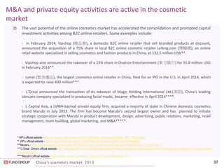 China’s cosmetics market, 2013 
M&A and private equity activities are active in the cosmetic market 
The vast potential of the online cosmetics market has accelerated the consolidation and prompted capital investment activities among B2C online retailers. Some examples include: 
- In February 2014, Vipshop (唯品會), a domestic B2C online retailer that sell branded products at discount, announced the acquisition of a 75% share in local B2C online cosmetic retailer Lefeng.com (樂蜂網), an online retail website specialized in selling cosmetics and fashion products in China, at 132.5 million USD**. 
- Vipshop also announced the takeover of a 23% share in Ovation Entertainment (東方風行) for 55.8 million USD in February 2014**. 
- Jumei (聚美優品), the largest cosmetics online retailer in China, filed for an IPO in the U.S. in April 2014, which is expected to raise 400 million***. 
- L’Oreal announced the transaction of its takeover of Magic Holding International Ltd.(美即), China’s leading skincare company specialized in producing facial masks, became effective in April 2014****. 
- L Capital Asia, a LVMH-backed private equity firm, acquired a majority of stake in Chinese domestic cosmetics brand Marubi in July 2013. The firm has become Marubi’s second largest owner and has planned to initiate strategic cooperation with Marubi in product development, design, advertising, public relations, marketing, retail management, team building, global marketing, and M&A*****. 
37 
* VIP’s official website - http://ir.vipshop.com/phoenix.zhtml?c=250900&p=irol-newsArticle&ID=1900197&highlight ** VIP’s official website - http://ir.vip.com/phoenix.zhtml?c=250900&p=irol-newsArticle&ID=1902230&highlight ***Reuters - http://www.reuters.com/article/2014/04/11/us-jumeiinternational-ipo-idUSBREA3A1YX20140411 ****L’Oreal China’s official website- http://www.loreal-finance.com/eng/news-release/loreals-acquisition-of-magic-holdings-marks-firms-biggest-investment-in-chinese-beauty- market-961.htm *****Marubi’s official website- http://www.marubi.cn/news_detail.jsp?catid=4&docid=12  