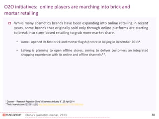 China’s cosmetics market, 2013 
O2O initiatives: online players are marching into brick and mortar retailing 
While many cosmetics brands have been expanding into online retailing in recent years, some brands that originally sold only through online platforms are starting to break into store-based retailing to grab more market share. 
−Jumei opened its first brick and mortar flagship store in Beijing in December 2013*. 
−Lefeng is planning to open offline stores, aiming to deliver customers an integrated shopping experience with its online and offline channels**. 
38 
* Guosen – “Research Report on China’s Cosmetics Industry lll”, 25 April 2014 
**Tech. huanqiu.com (環球科技網) http://tech.huanqiu.com/per/2013-11/4615889.html  