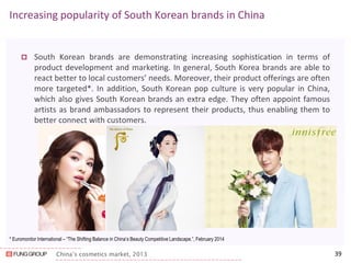 China’s cosmetics market, 2013 
Increasing popularity of South Korean brands in China 
South Korean brands are demonstrating increasing sophistication in terms of product development and marketing. In general, South Korea brands are able to react better to local customers’ needs. Moreover, their product offerings are often more targeted*. In addition, South Korean pop culture is very popular in China, which also gives South Korean brands an extra edge. They often appoint famous artists as brand ambassadors to represent their products, thus enabling them to better connect with customers. 
39 
* Euromonitor International – “The Shifting Balance in China’s Beauty Competitive Landscape.”, February 2014  