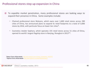 China’s cosmetics market, 2013 
Professional stores step up expansion in China 
To expedite market penetration, many professional stores are looking ways to expand their presence in China. Some examples include: 
−Chained professional store Watsons, which owns over 1,600 retail stores across 290 cities of China, has announced plans to expand its retail footprints to a total of 3,000 stores by 2016, with particular focus on lower-tier cities*. 
−Cosmetics retailer Sephora, which operates 155 retail stores across 51 cities of China, opened its world’s largest flagship store in Nanjing, Shanghai in 2013**. 
40 
*Watson China’s official website - http://www.watsons.com.cn/about_pressArticle_14022703 
**Sephora China’s official website - http://www.sephora.cn/content/sephorahistory/ 
 