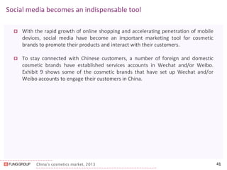China’s cosmetics market, 2013 
Social media becomes an indispensable tool 
With the rapid growth of online shopping and accelerating penetration of mobile devices, social media have become an important marketing tool for cosmetic brands to promote their products and interact with their customers. 
To stay connected with Chinese customers, a number of foreign and domestic cosmetic brands have established services accounts in Wechat and/or Weibo. Exhibit 9 shows some of the cosmetic brands that have set up Wechat and/or Weibo accounts to engage their customers in China. 
41  