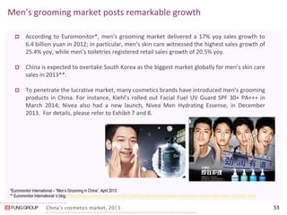 China’s cosmetics market, 2013 
Men’s grooming market posts remarkable growth 
According to Euromonitor*, men’s grooming market delivered a 17% yoy sales growth to 6.4 billion yuan in 2012; in particular, men’s skin care witnessed the highest sales growth of 25.4% yoy, while men’s toiletries registered retail sales growth of 20.5% yoy. 
China is expected to overtake South Korea as the biggest market globally for men’s skin care sales in 2013**. 
To penetrate the lucrative market, many cosmetics brands have introduced men’s grooming products in China. For instance, Kiehl’s rolled out Facial Fuel UV Guard SPF 30+ PA+++ in March 2014; Nivea also had a new launch, Nivea Men Hydrating Essense, in December 2013. For details, please refer to Exhibit 7 and 8. 
53 
*Euromonitor International – “Men’s Grooming in China”, April 2013 
** Euromonitor International ‘s blog: http://blog.euromonitor.com/2013/06/south-korea-largest-market-for-mens-skin-care-globally.html 
 